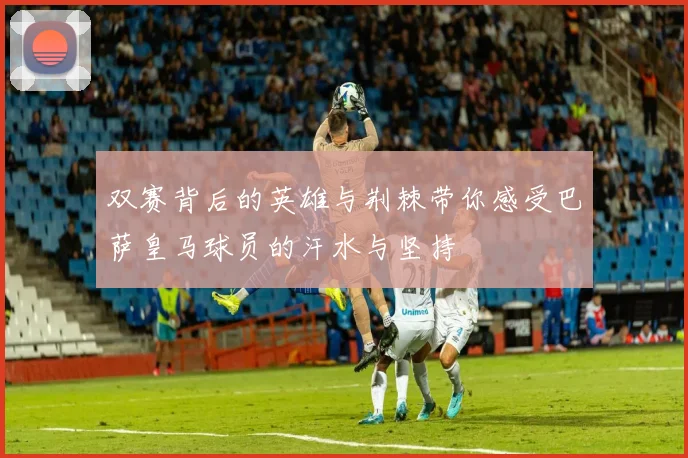 双赛背后的英雄与荆棘带你感受巴萨皇马球员的汗水与坚持